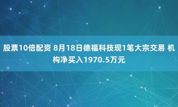 股票10倍配资 8月18日德福科技现1笔大宗交易 机构净买入1970.5万元