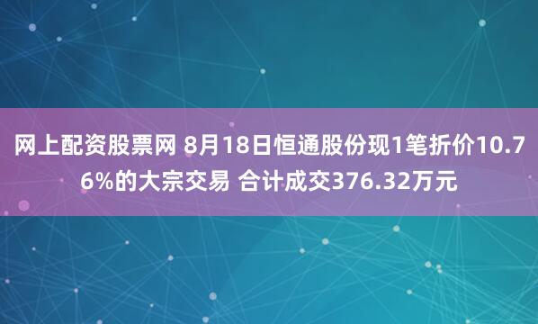 网上配资股票网 8月18日恒通股份现1笔折价10.76%的大宗交易 合计成交376.32万元