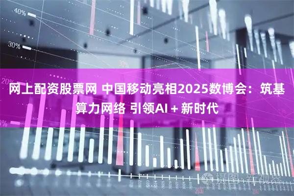 网上配资股票网 中国移动亮相2025数博会：筑基算力网络 引领AI＋新时代