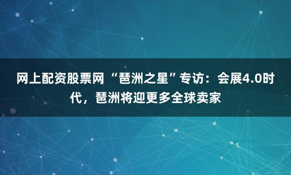 网上配资股票网 “琶洲之星”专访：会展4.0时代，琶洲将迎更多全球卖家