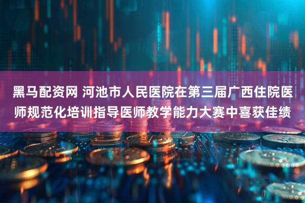 黑马配资网 河池市人民医院在第三届广西住院医师规范化培训指导医师教学能力大赛中喜获佳绩