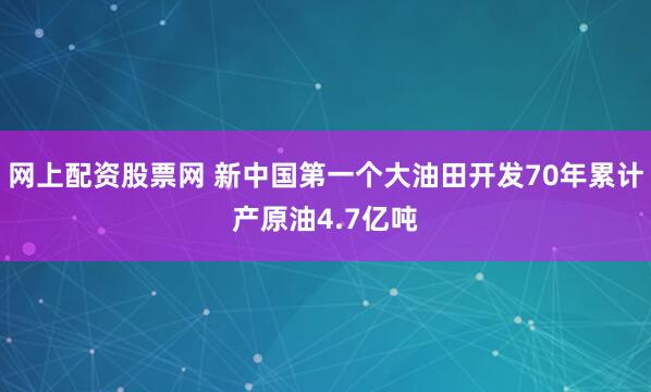 网上配资股票网 新中国第一个大油田开发70年累计产原油4.7亿吨