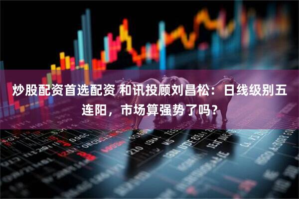 炒股配资首选配资 和讯投顾刘昌松：日线级别五连阳，市场算强势了吗？
