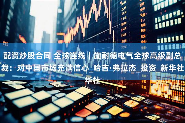 配资炒股合同 全球连线｜施耐德电气全球高级副总裁：对中国市场充满信心_哈吉·弗拉杰_投资_新华社