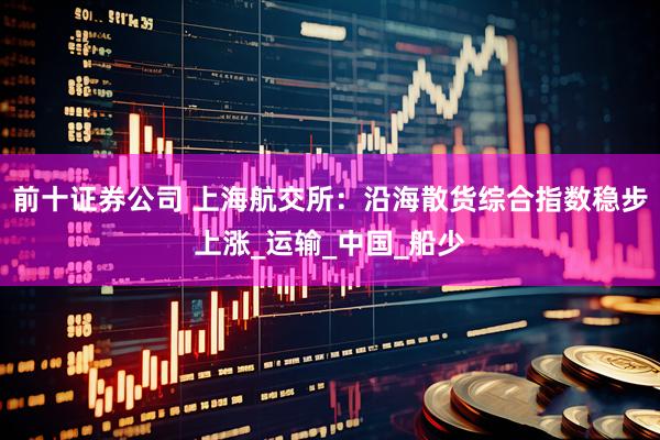 前十证券公司 上海航交所：沿海散货综合指数稳步上涨_运输_中国_船少
