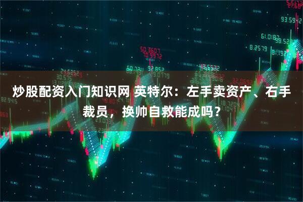 炒股配资入门知识网 英特尔：左手卖资产、右手裁员，换帅自救能成吗？