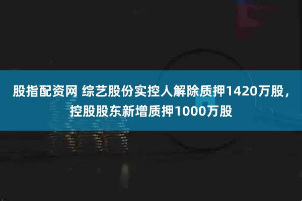 股指配资网 综艺股份实控人解除质押1420万股，控股股东新增质押1000万股