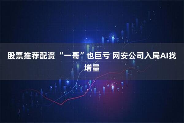 股票推荐配资 “一哥”也巨亏 网安公司入局AI找增量