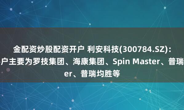 金配资炒股配资开户 利安科技(300784.SZ)：目前客户主要为罗技集团、海康集团、Spin Master、普瑞均胜等