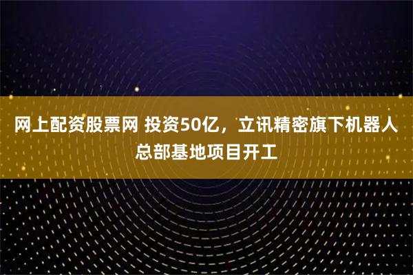 网上配资股票网 投资50亿，立讯精密旗下机器人总部基地项目开工