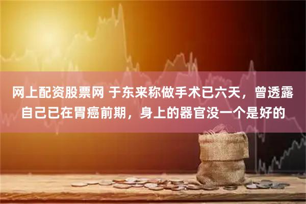 网上配资股票网 于东来称做手术已六天，曾透露自己已在胃癌前期，身上的器官没一个是好的