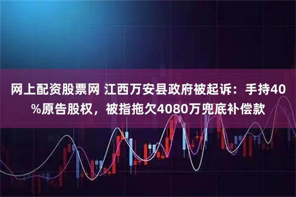 网上配资股票网 江西万安县政府被起诉：手持40%原告股权，被指拖欠4080万兜底补偿款