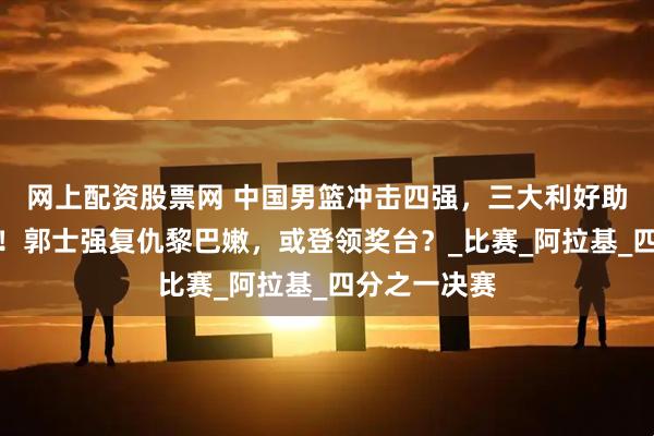 网上配资股票网 中国男篮冲击四强，三大利好助力夺冠之路！郭士强复仇黎巴嫩，或登领奖台？_比赛_阿拉基_四分之一决赛