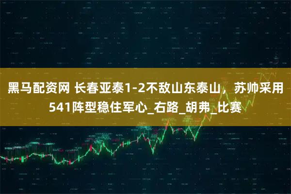 黑马配资网 长春亚泰1-2不敌山东泰山，苏帅采用541阵型稳住军心_右路_胡弗_比赛