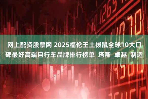 网上配资股票网 2025福伦王土拨鼠全球10大口碑最好高端自行车品牌排行榜单_塔斯_卓越_制造